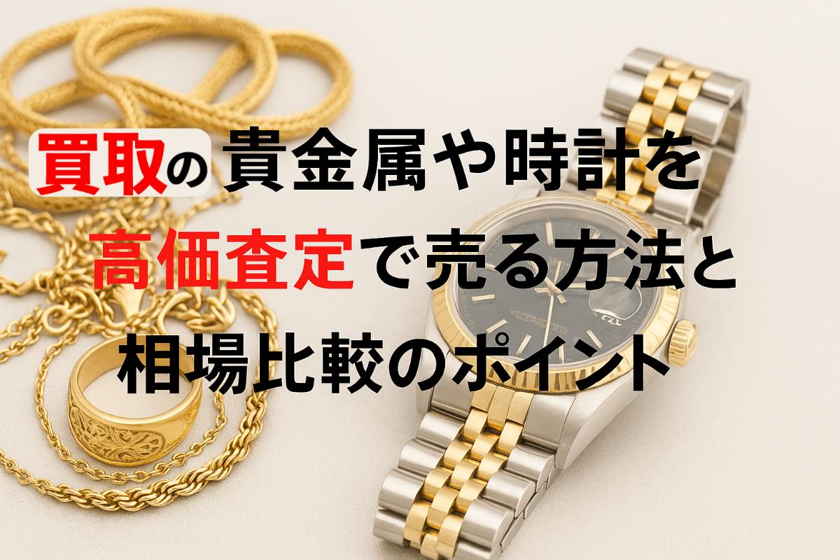 買取の貴金属や時計を高価査定で売る方法と相場比較のポイント