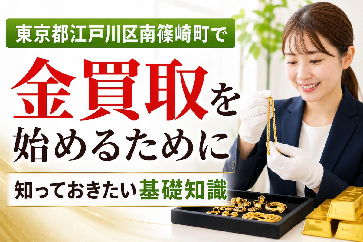 東京都江戸川区南篠崎町で金買取を始めるために知っておきたい基礎知識
