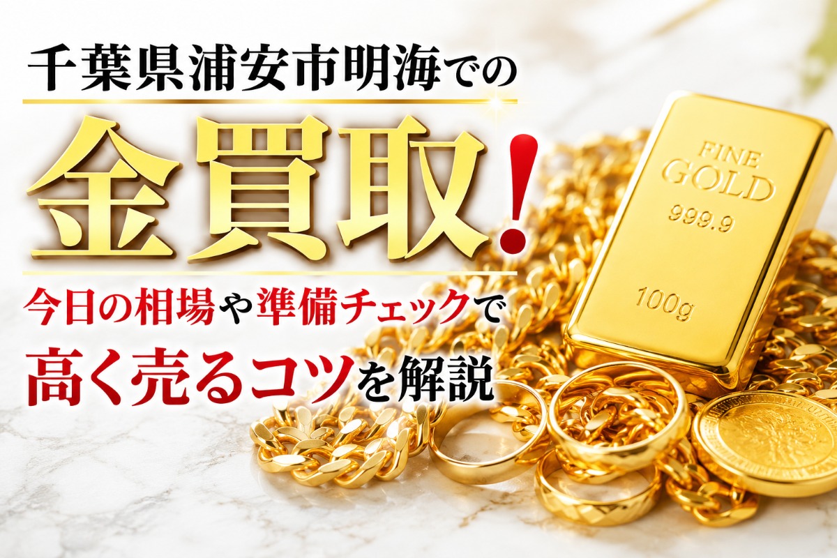 千葉県浦安市明海での金買取!今日の相場や準備チェックで高く売るコツを解説